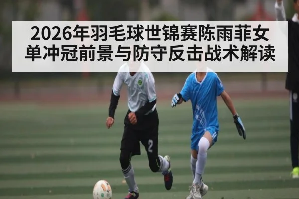 2026年羽毛球世锦赛陈雨菲女单冲冠前景与防守反击战术解读