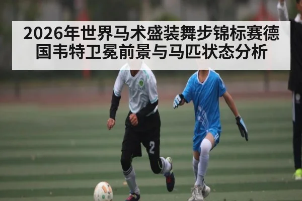 2026年世界马术盛装舞步锦标赛德国韦特卫冕前景与马匹状态分析